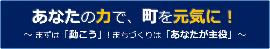 あなたの力で、町を元気に！～まずは「動こう」！まちづくりは「あなたが主役」～